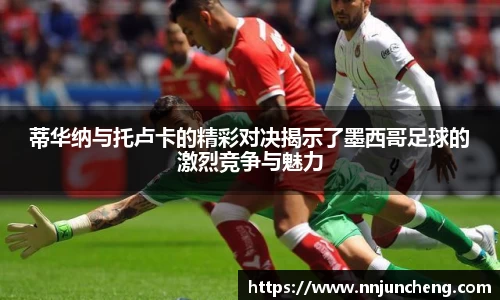 蒂华纳与托卢卡的精彩对决揭示了墨西哥足球的激烈竞争与魅力